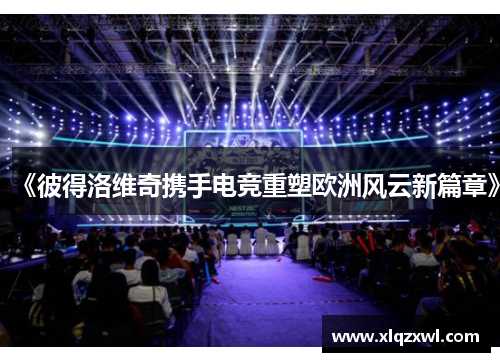 《彼得洛维奇携手电竞重塑欧洲风云新篇章》