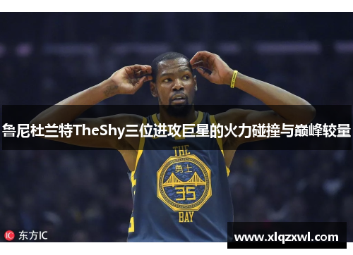 鲁尼杜兰特TheShy三位进攻巨星的火力碰撞与巅峰较量